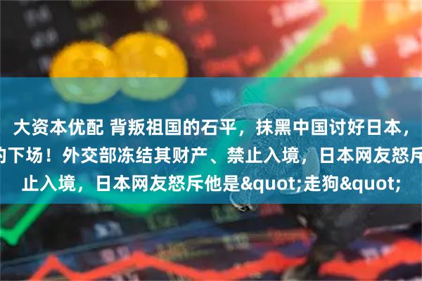 大资本优配 背叛祖国的石平，抹黑中国讨好日本，却落得中日两国唾弃的下场！外交部冻结其财产、禁止入境，日本网友怒斥他是&quot;走狗&quot;