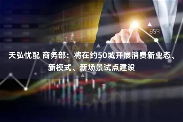 天弘忧配 商务部：将在约50城开展消费新业态、新模式、新场景试点建设