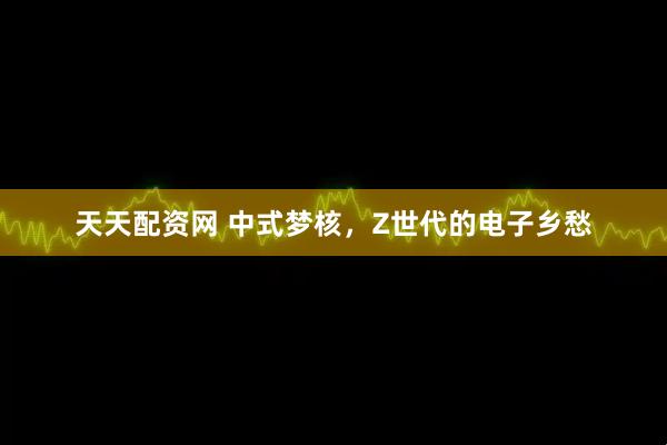 天天配资网 中式梦核，Z世代的电子乡愁