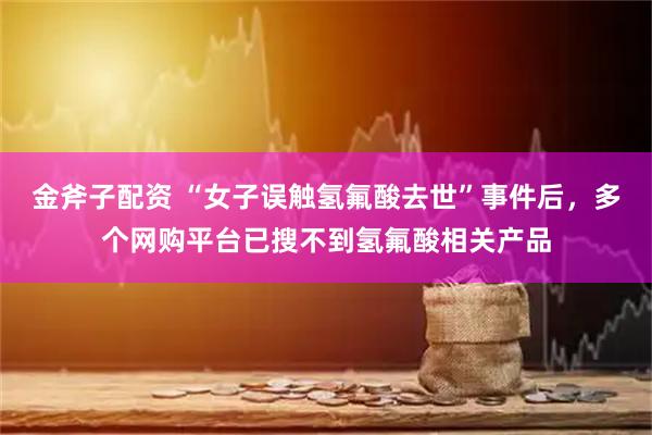 金斧子配资 “女子误触氢氟酸去世”事件后，多个网购平台已搜不到氢氟酸相关产品