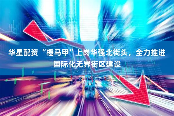 华星配资 “橙马甲”上岗华强北街头，全力推进国际化无界街区建设