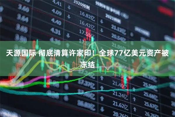 天源国际 彻底清算许家印！全球77亿美元资产被冻结