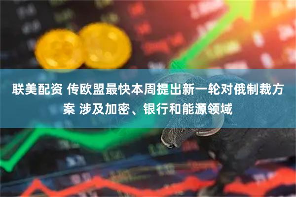 联美配资 传欧盟最快本周提出新一轮对俄制裁方案 涉及加密、银行和能源领域