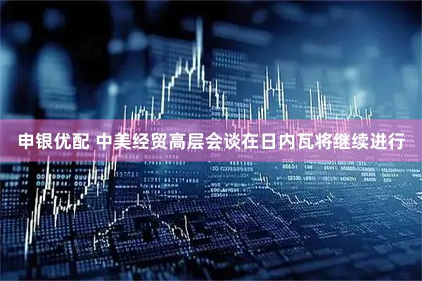 申银优配 中美经贸高层会谈在日内瓦将继续进行