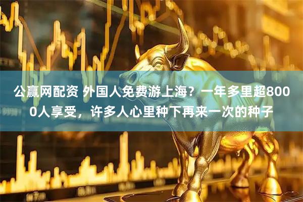公赢网配资 外国人免费游上海？一年多里超8000人享受，许多人心里种下再来一次的种子