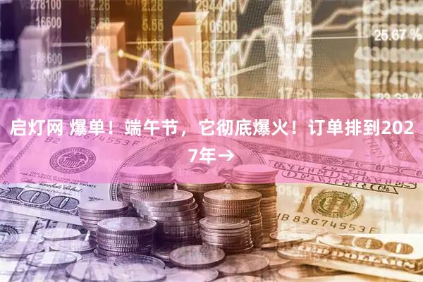 启灯网 爆单！端午节，它彻底爆火！订单排到2027年→