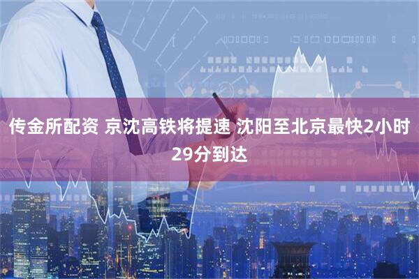 传金所配资 京沈高铁将提速 沈阳至北京最快2小时29分到达