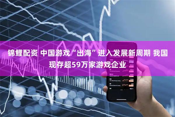 锦鲤配资 中国游戏“出海”进入发展新周期 我国现存超59万家游戏企业