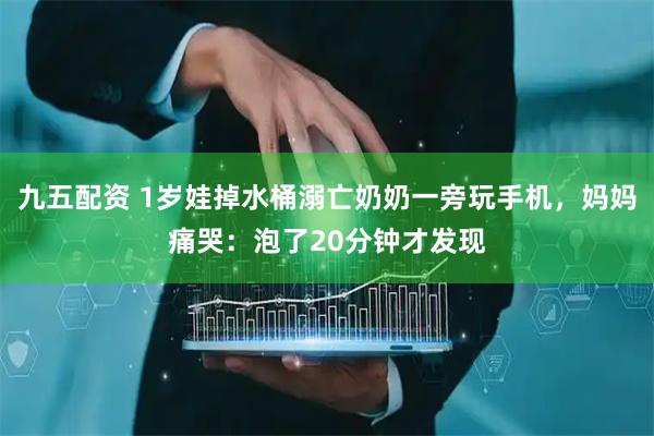 九五配资 1岁娃掉水桶溺亡奶奶一旁玩手机，妈妈痛哭：泡了20分钟才发现