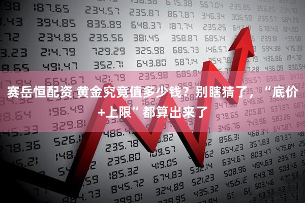 赛岳恒配资 黄金究竟值多少钱?别瞎猜了,“底价+上限”都算出来了
