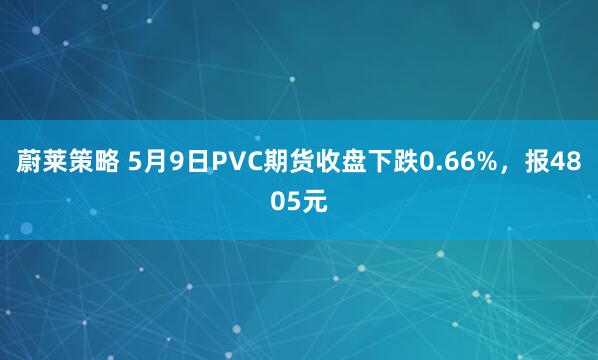 蔚莱策略 5月9日PVC期货收盘下跌0.66%，报4805元