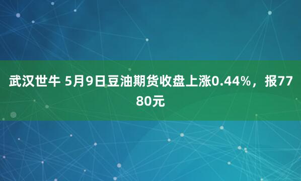 武汉世牛 5月9日豆油期货收盘上涨0.44%，报7780元