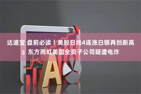 达道宝 盘前必读丨美股日线4连涨白银再创新高;东方雨虹美国全资子公司疑遭电诈