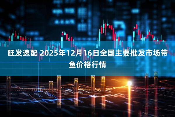 旺发速配 2025年12月16日全国主要批发市场带鱼价格行情