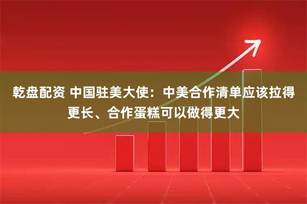 乾盘配资 中国驻美大使：中美合作清单应该拉得更长、合作蛋糕可以做得更大