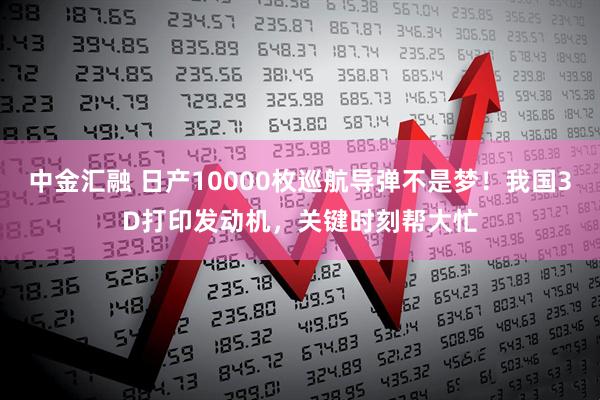 中金汇融 日产10000枚巡航导弹不是梦!我国3D打印发动机,关键时刻帮大忙