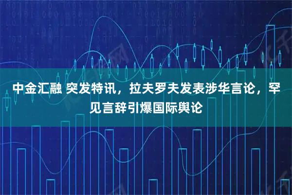 中金汇融 突发特讯,拉夫罗夫发表涉华言论,罕见言辞引爆国际舆论