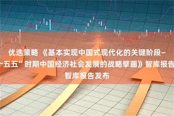 优选策略 《基本实现中国式现代化的关键阶段——“十五五”时期中国经济社会发展的战略擘画》智库报告发布