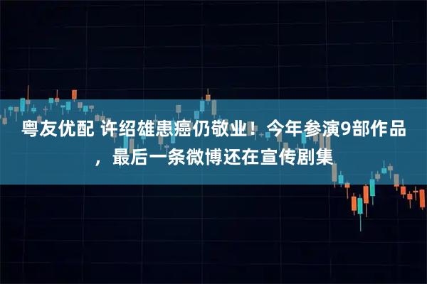 粤友优配 许绍雄患癌仍敬业!今年参演9部作品,最后一条微博还在宣传剧集