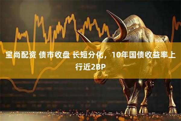 宝尚配资 债市收盘 长短分化,10年国债收益率上行近2BP