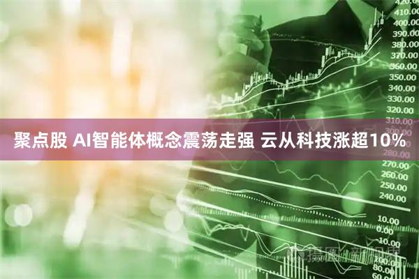 聚点股 AI智能体概念震荡走强 云从科技涨超10%