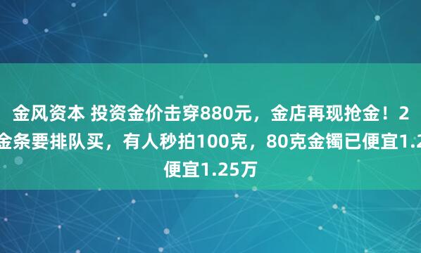金风资本 投资金价击穿880元,金店再现抢金!20克金条要排队买,有人秒拍100克,80克金镯已便宜1.25万