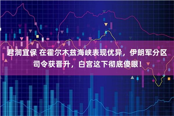 君润宜保 在霍尔木兹海峡表现优异，伊朗军分区司令获晋升，白宫这下彻底傻眼！