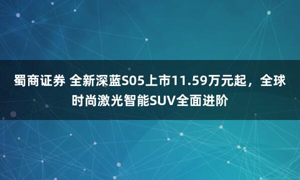 蜀商证券 全新深蓝S05上市11.59万元起，全球时尚激光智能SUV全面进阶