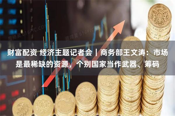 财富配资 经济主题记者会|商务部王文涛:市场是最稀缺的资源,个别国家当作武器、筹码