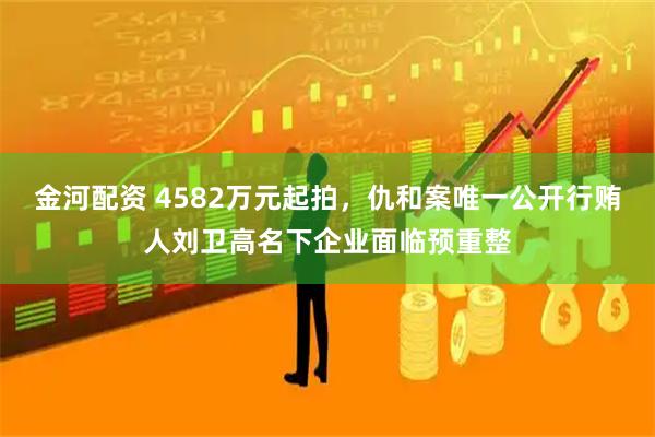 金河配资 4582万元起拍，仇和案唯一公开行贿人刘卫高名下企业面临预重整